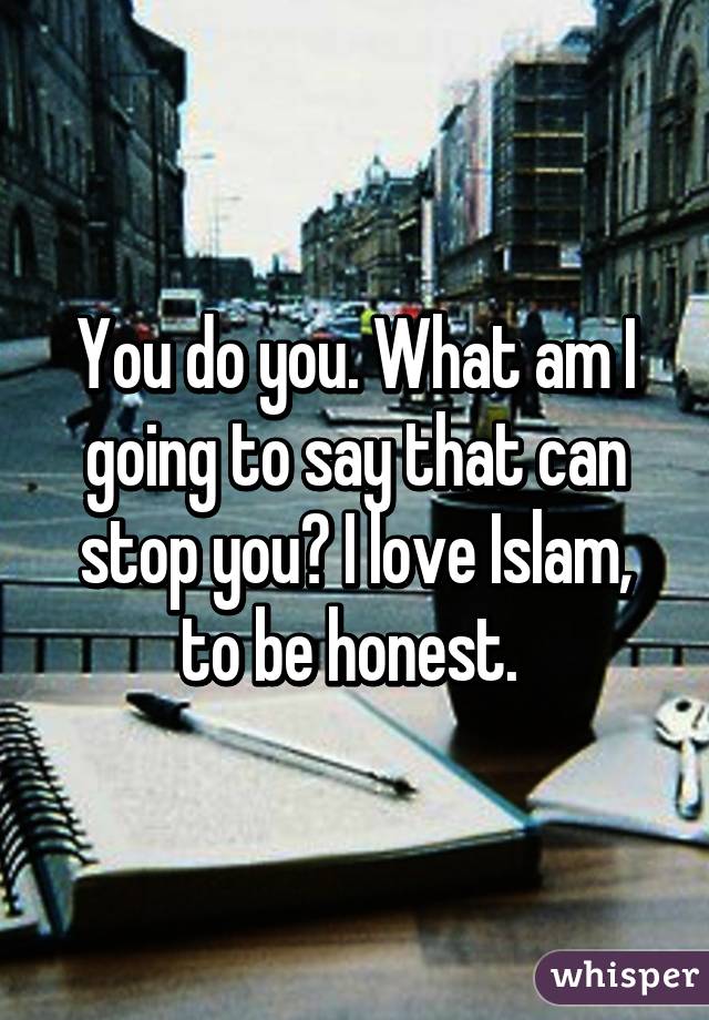 You do you. What am I going to say that can stop you? I love Islam, to be honest. 