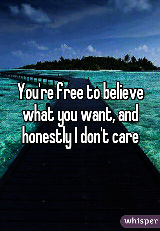 You're free to believe what you want, and honestly I don't care