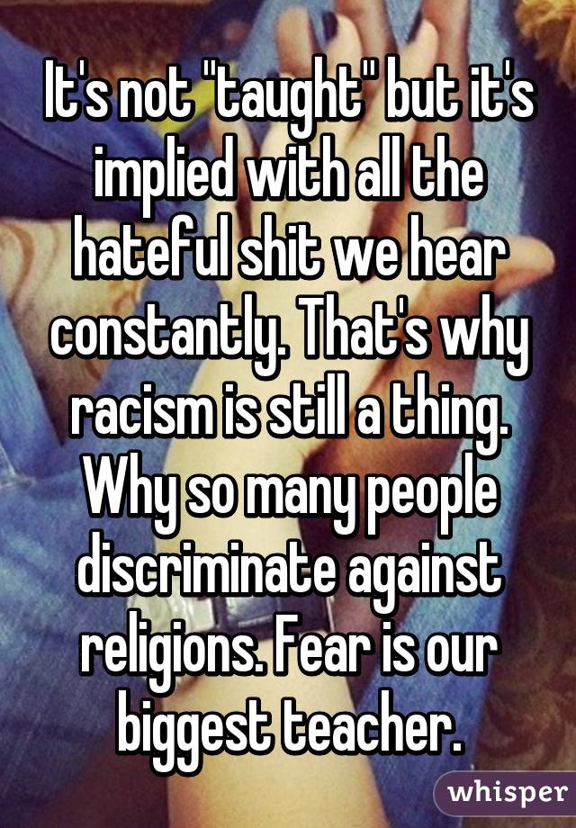 It's not "taught" but it's implied with all the hateful shit we hear constantly. That's why racism is still a thing. Why so many people discriminate against religions. Fear is our biggest teacher.