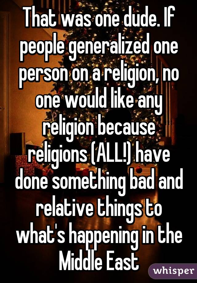 That was one dude. If people generalized one person on a religion, no one would like any religion because religions (ALL!) have done something bad and relative things to what's happening in the Middle East