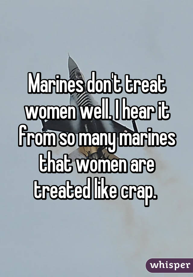 Marines don't treat women well. I hear it from so many marines that women are treated like crap. 