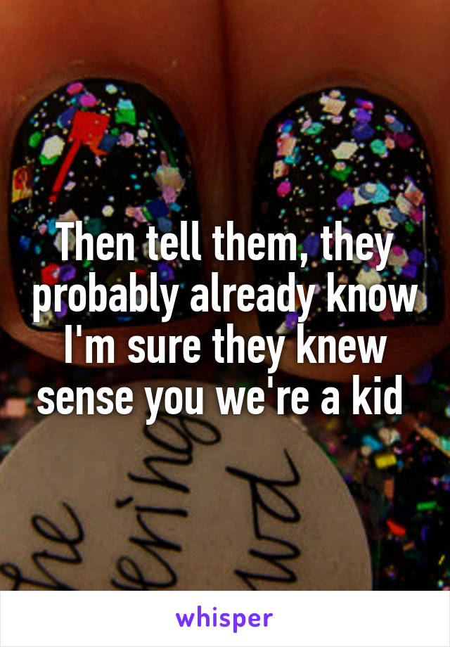 Then tell them, they probably already know I'm sure they knew sense you we're a kid 