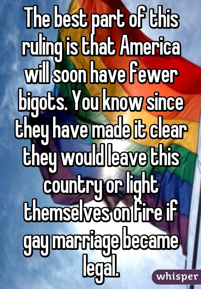 The best part of this ruling is that America will soon have fewer bigots. You know since they have made it clear they would leave this country or light themselves on fire if gay marriage became legal.