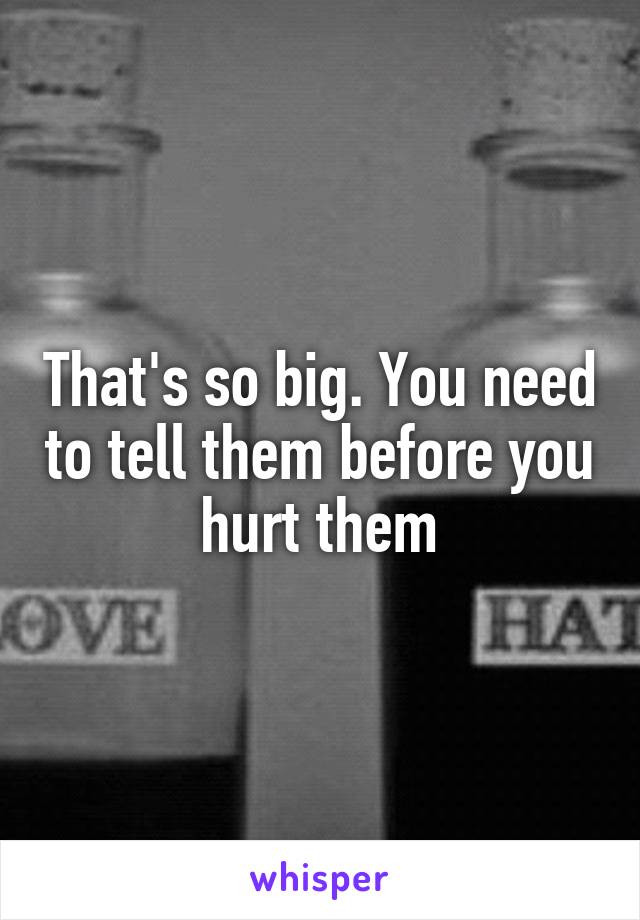 That's so big. You need to tell them before you hurt them