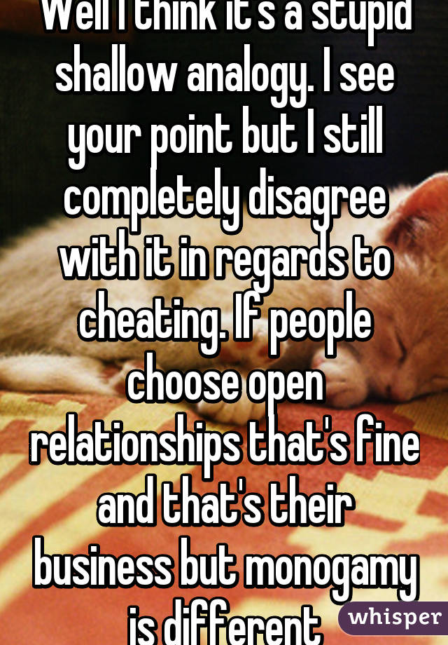 Well I think it's a stupid shallow analogy. I see your point but I still completely disagree with it in regards to cheating. If people choose open relationships that's fine and that's their business but monogamy is different