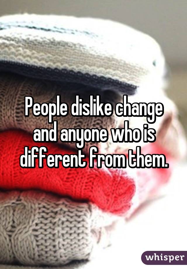 People dislike change and anyone who is different from them.