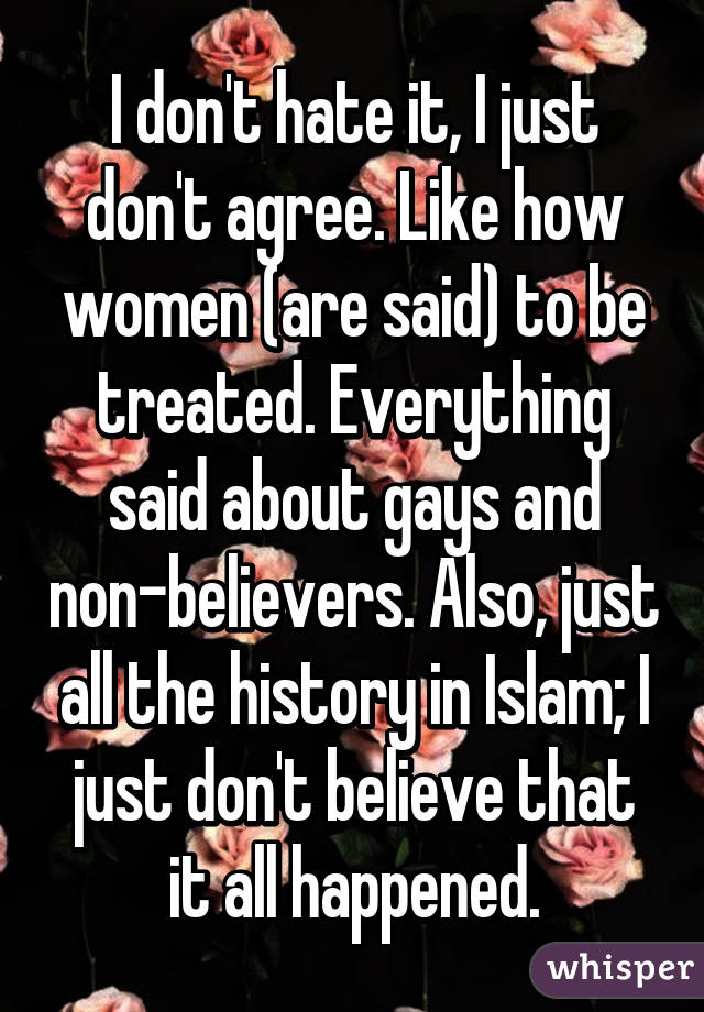 I don't hate it, I just don't agree. Like how women (are said) to be treated. Everything said about gays and non-believers. Also, just all the history in Islam; I just don't believe that it all happened.