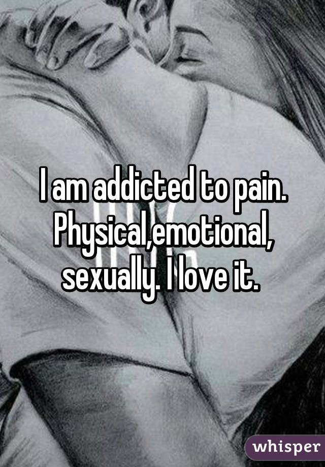 I am addicted to pain. Physical,emotional,
sexually. I love it. 