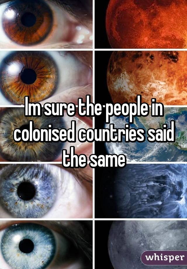 Im sure the people in colonised countries said the same