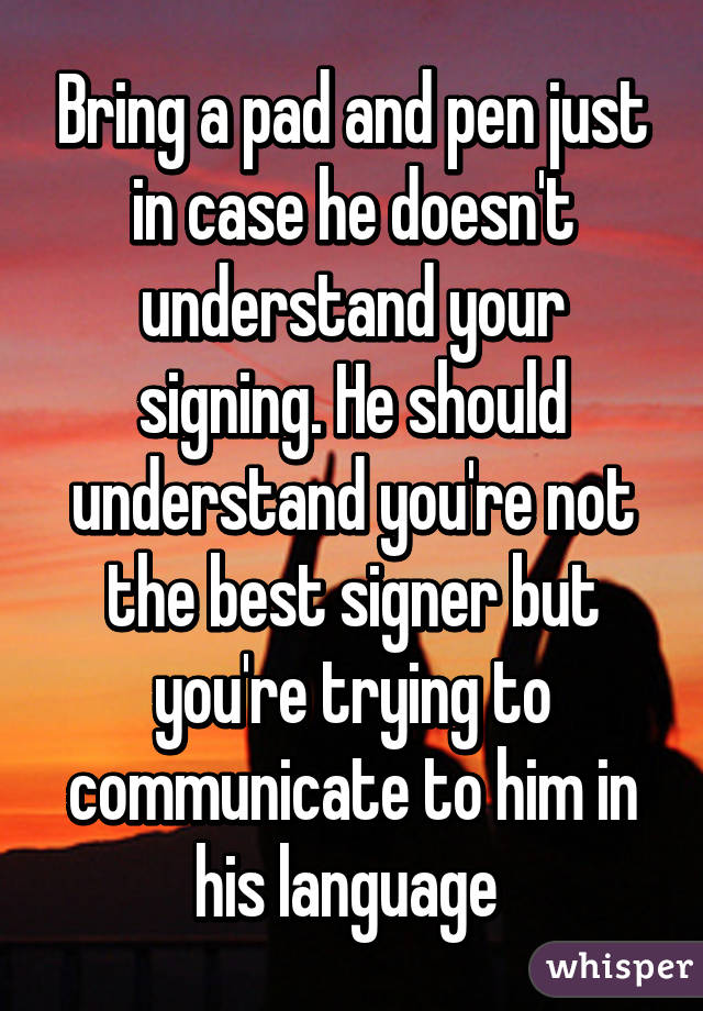 Bring a pad and pen just in case he doesn't understand your signing. He should understand you're not the best signer but you're trying to communicate to him in his language 