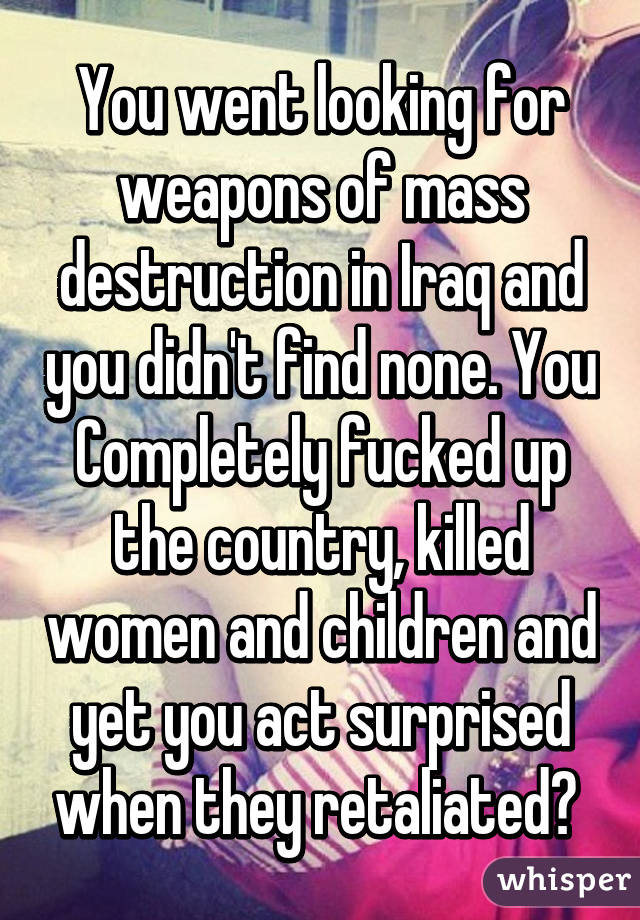 You went looking for weapons of mass destruction in Iraq and you didn't find none. You Completely fucked up the country, killed women and children and yet you act surprised when they retaliated? 