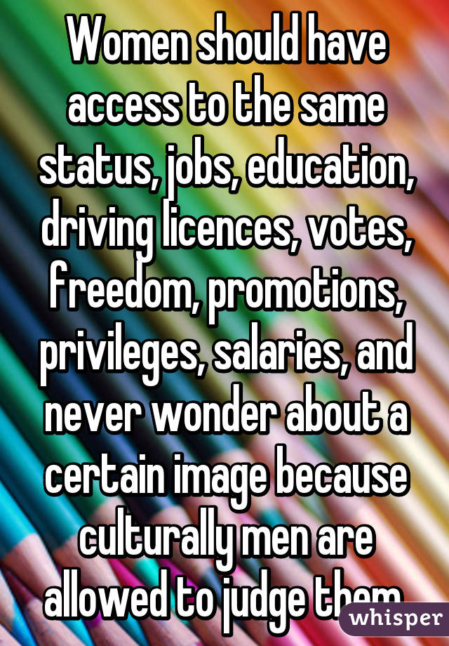 Women should have access to the same status, jobs, education, driving licences, votes, freedom, promotions, privileges, salaries, and never wonder about a certain image because culturally men are allowed to judge them.