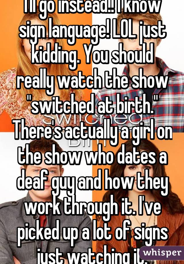 I'll go instead!! I know sign language! LOL just kidding. You should really watch the show "switched at birth." There's actually a girl on the show who dates a deaf guy and how they work through it. I've picked up a lot of signs just watching it.