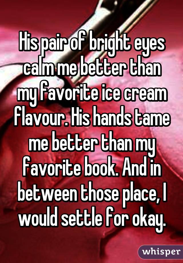 His pair of bright eyes calm me better than my favorite ice cream flavour. His hands tame me better than my favorite book. And in between those place, I would settle for okay.