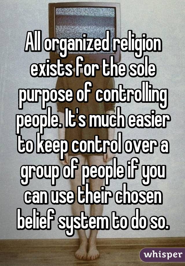 All organized religion exists for the sole purpose of controlling people. It's much easier to keep control over a group of people if you can use their chosen belief system to do so.