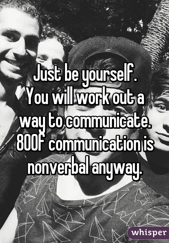 Just be yourself.
You will work out a way to communicate. 80% of communication is nonverbal anyway.