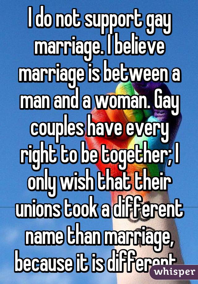 I do not support gay marriage. I believe marriage is between a man and a woman. Gay couples have every right to be together; I only wish that their unions took a different name than marriage, because it is different. 