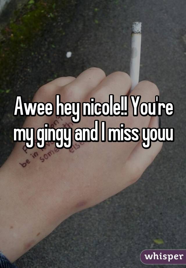 Awee hey nicole!! You're my gingy and I miss youu
