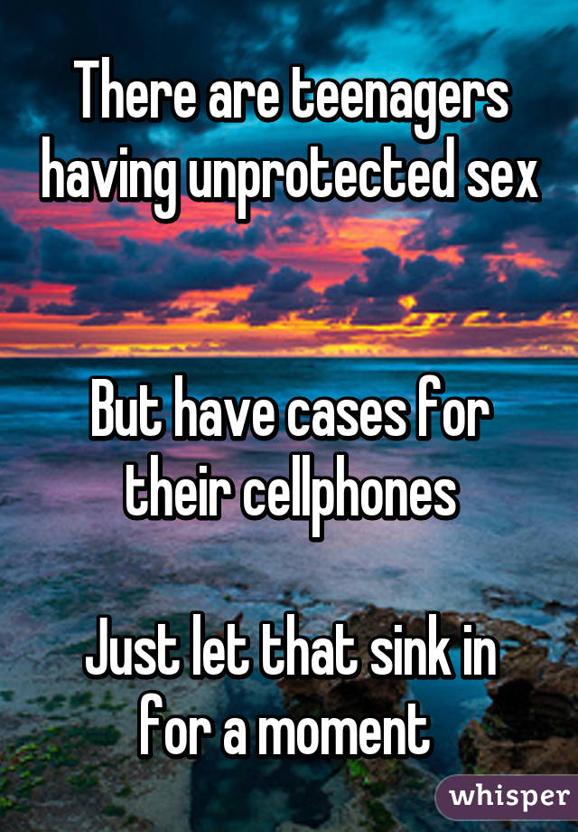 There are teenagers having unprotected sex 

But have cases for their cellphones

Just let that sink in for a moment 