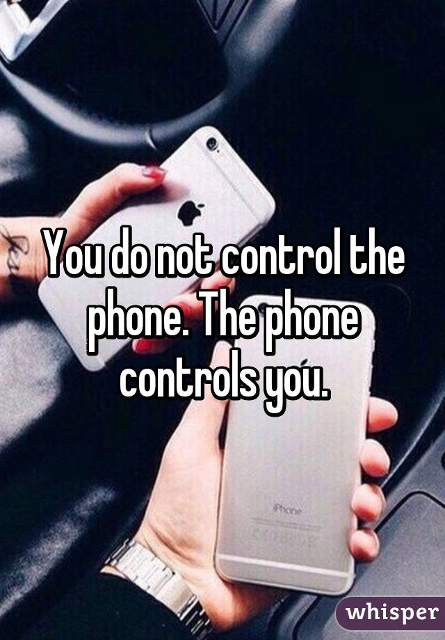 You do not control the phone. The phone controls you.