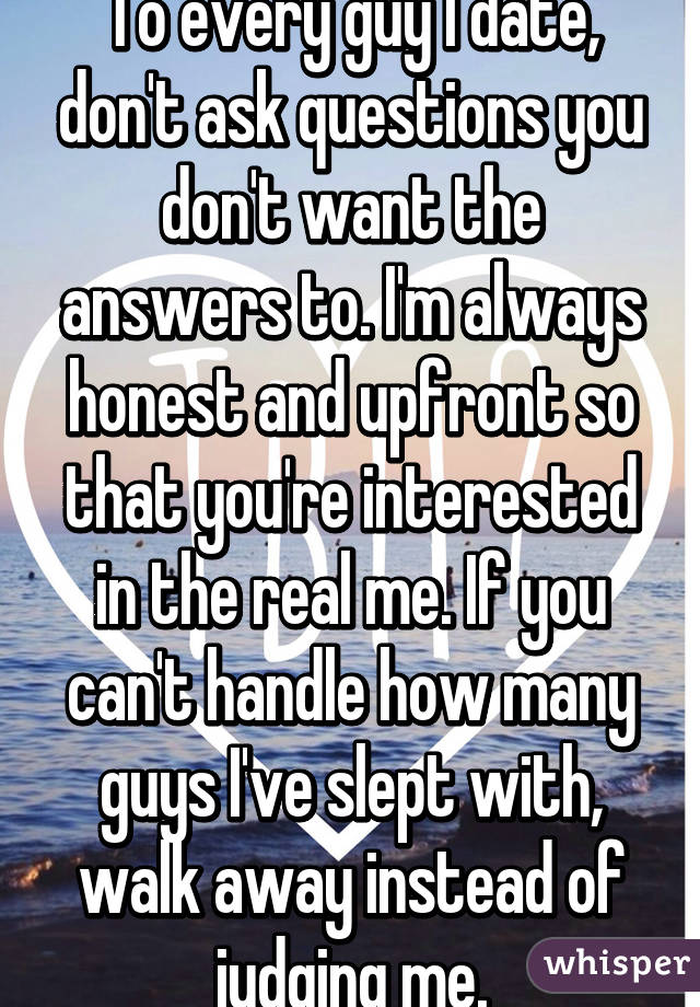 To every guy I date, don't ask questions you don't want the answers to. I'm always honest and upfront so that you're interested in the real me. If you can't handle how many guys I've slept with, walk away instead of judging me.