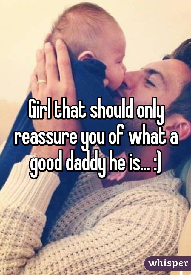 Girl that should only reassure you of what a good daddy he is... :)