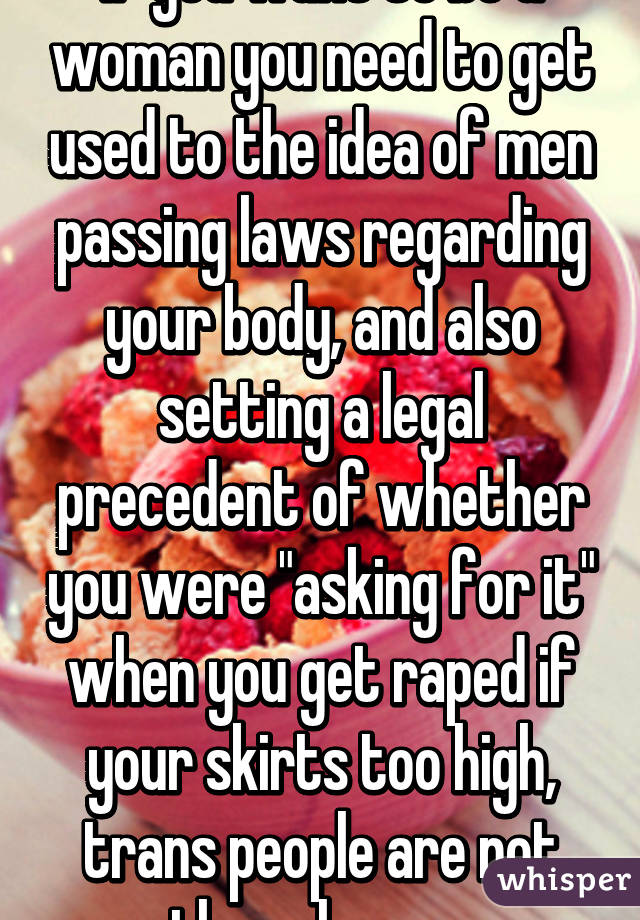 If you want to be a woman you need to get used to the idea of men passing laws regarding your body, and also setting a legal precedent of whether you were "asking for it" when you get raped if your skirts too high, trans people are not the only ones