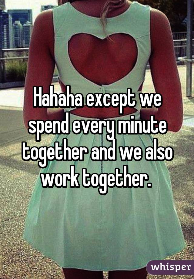 Hahaha except we spend every minute together and we also work together. 