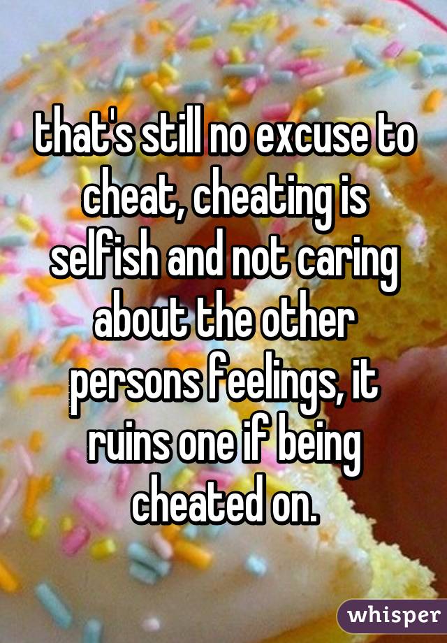 that's still no excuse to cheat, cheating is selfish and not caring about the other persons feelings, it ruins one if being cheated on.