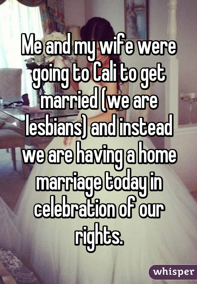 Me and my wife were going to Cali to get married (we are lesbians) and instead we are having a home marriage today in celebration of our rights.