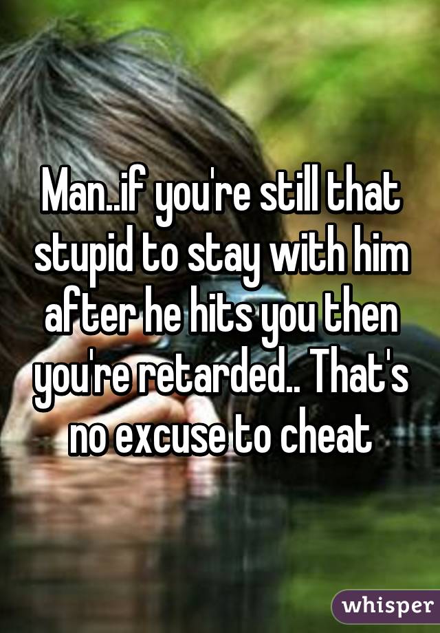 Man..if you're still that stupid to stay with him after he hits you then you're retarded.. That's no excuse to cheat