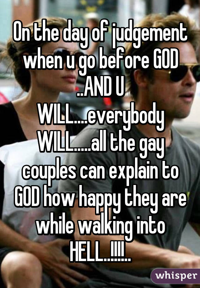 On the day of judgement when u go before GOD ..AND U WILL....everybody WILL.....all the gay couples can explain to GOD how happy they are while walking into HELL..!!!!..