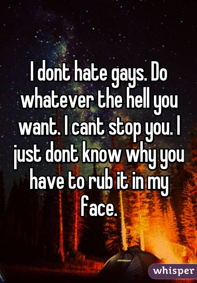 I dont hate gays. Do whatever the hell you want. I cant stop you. I just dont know why you have to rub it in my face.