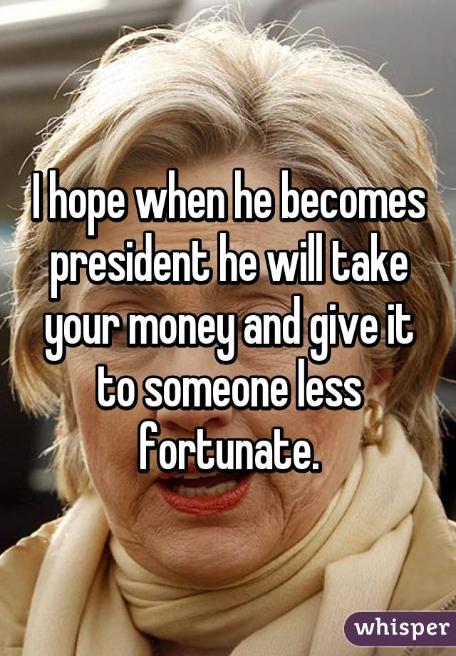 I hope when he becomes president he will take your money and give it to someone less fortunate.