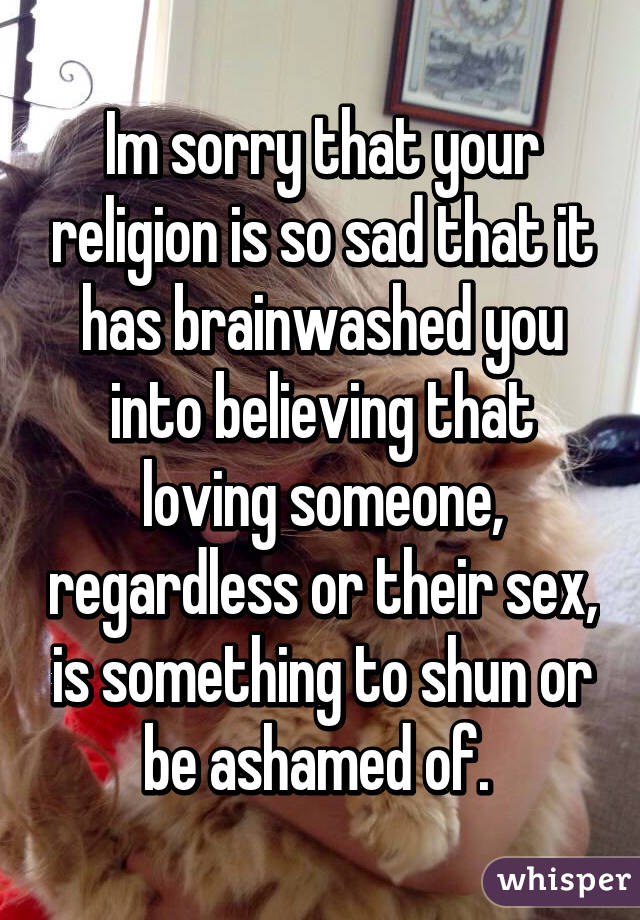 Im sorry that your religion is so sad that it has brainwashed you into believing that loving someone, regardless or their sex, is something to shun or be ashamed of. 