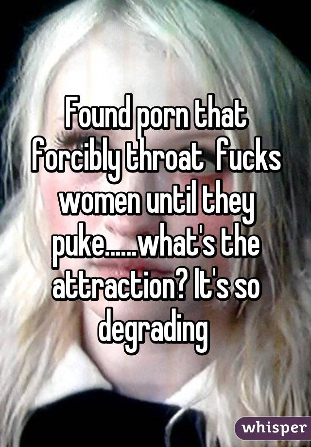 Found porn that forcibly throat  fucks women until they puke......what's the attraction? It's so degrading 