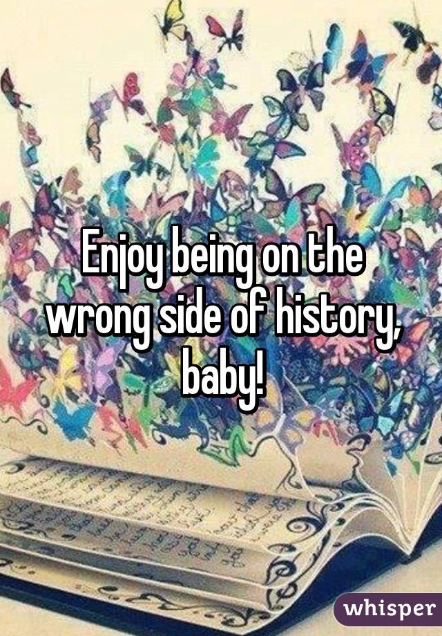 Enjoy being on the wrong side of history, baby!