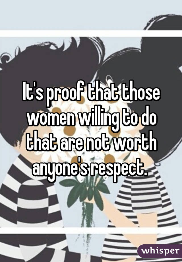 It's proof that those women willing to do that are not worth anyone's respect. 