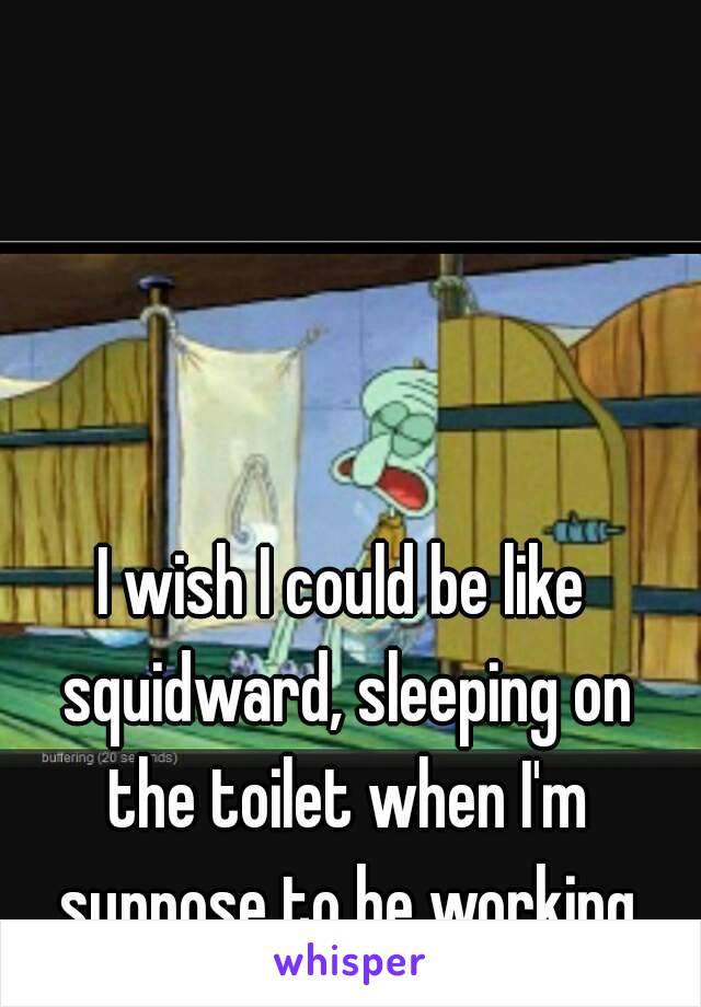 I wish I could be like squidward, sleeping on the toilet when I'm suppose to be working