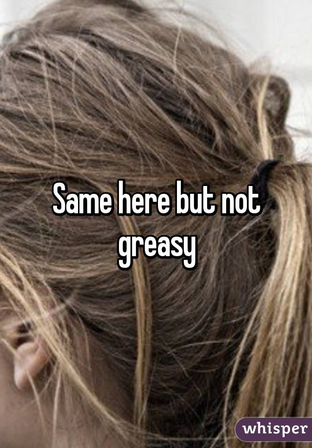 Same here but not greasy