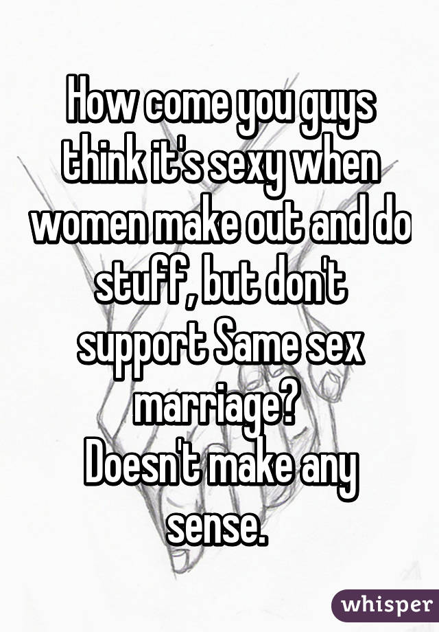 How come you guys think it's sexy when women make out and do stuff, but don't support Same sex marriage? 
Doesn't make any sense. 