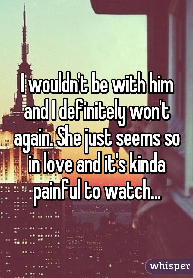 I wouldn't be with him and I definitely won't again. She just seems so in love and it's kinda painful to watch...