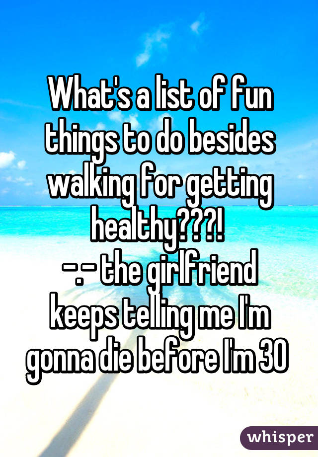 What's a list of fun things to do besides walking for getting healthy???! 
-.- the girlfriend keeps telling me I'm gonna die before I'm 30 