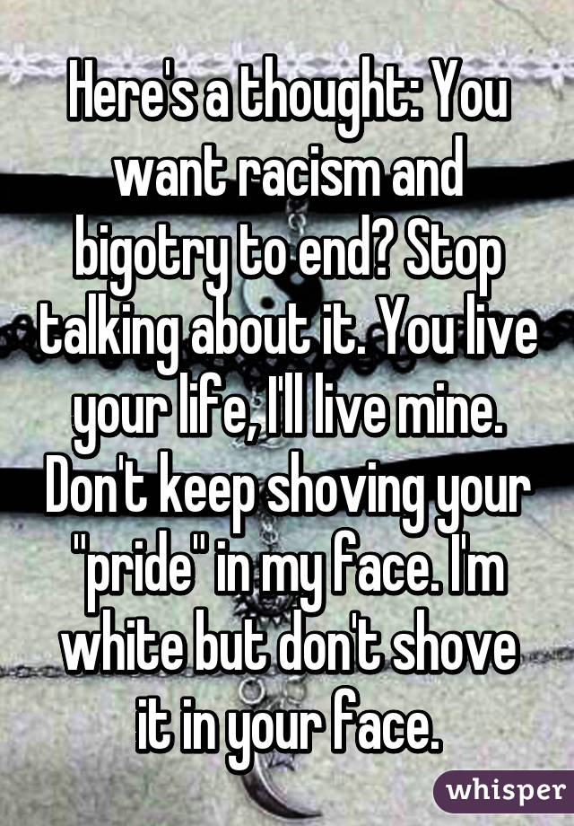 Here's a thought: You want racism and bigotry to end? Stop talking about it. You live your life, I'll live mine. Don't keep shoving your "pride" in my face. I'm white but don't shove it in your face.