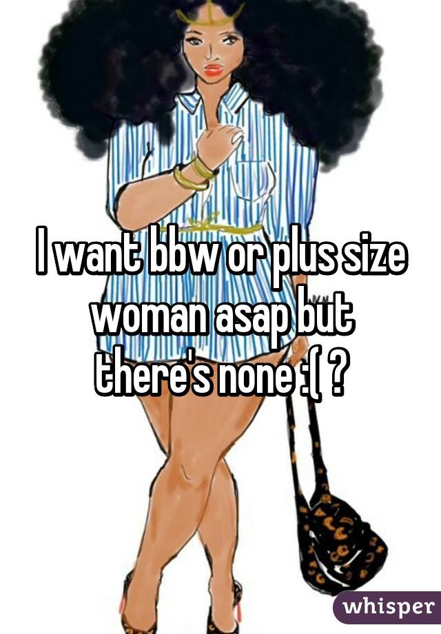 I want bbw or plus size woman asap but there's none :( 💔