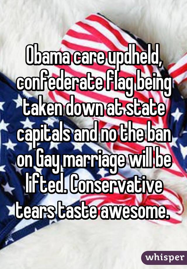 Obama care updheld, confederate flag being taken down at state capitals and no the ban on Gay marriage will be lifted. Conservative tears taste awesome. 