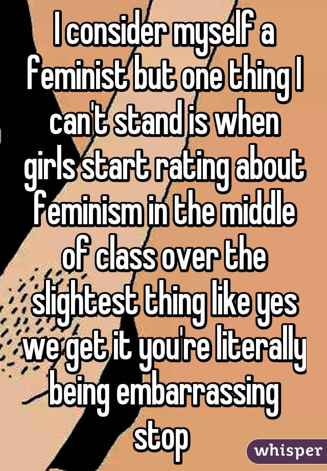 I consider myself a feminist but one thing I can't stand is when girls start rating about feminism in the middle of class over the slightest thing like yes we get it you're literally being embarrassing stop 