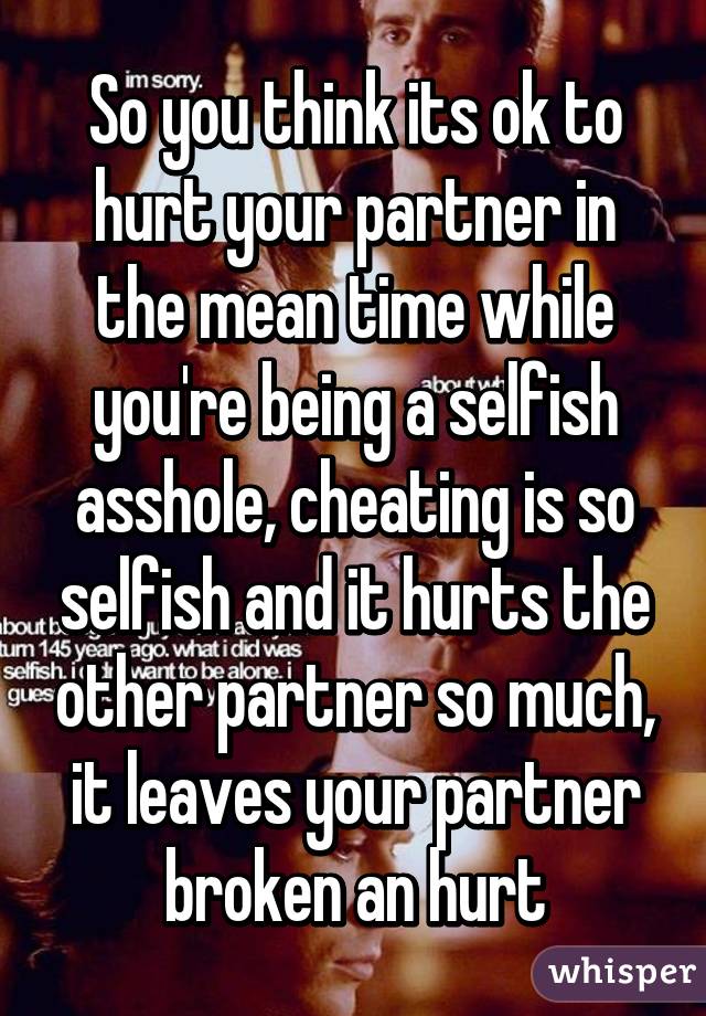 So you think its ok to hurt your partner in the mean time while you're being a selfish asshole, cheating is so selfish and it hurts the other partner so much, it leaves your partner broken an hurt