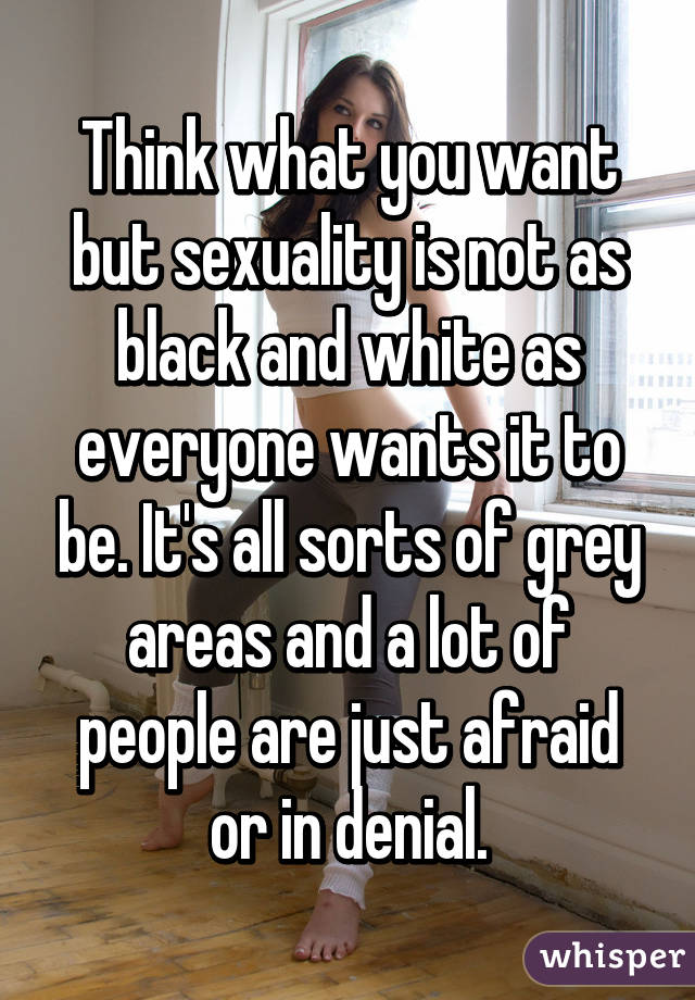 Think what you want but sexuality is not as black and white as everyone wants it to be. It's all sorts of grey areas and a lot of people are just afraid or in denial.