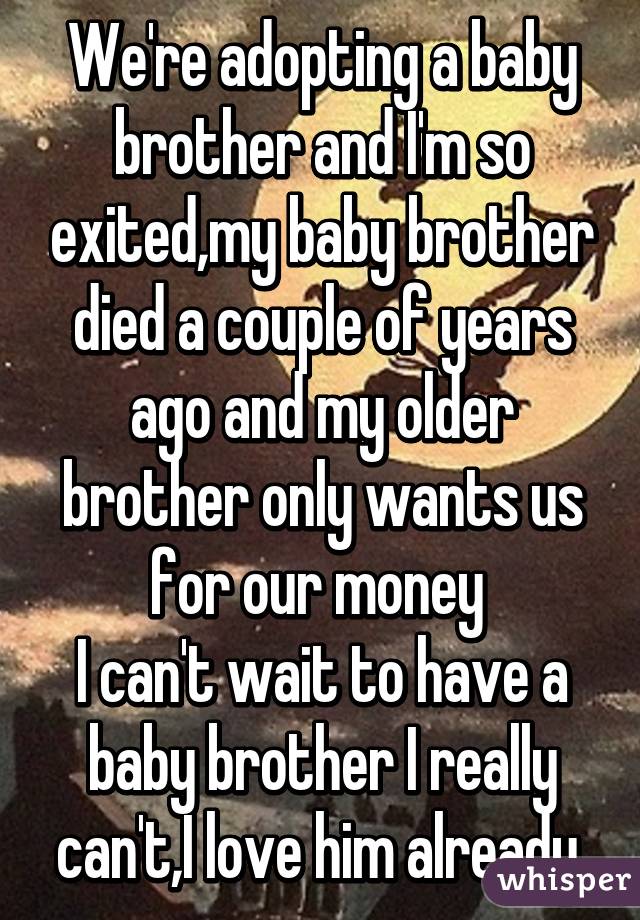 We're adopting a baby brother and I'm so exited,my baby brother died a couple of years ago and my older brother only wants us for our money 
I can't wait to have a baby brother I really can't,I love him already 